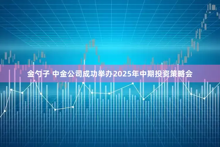 金勺子 中金公司成功举办2025年中期投资策略会