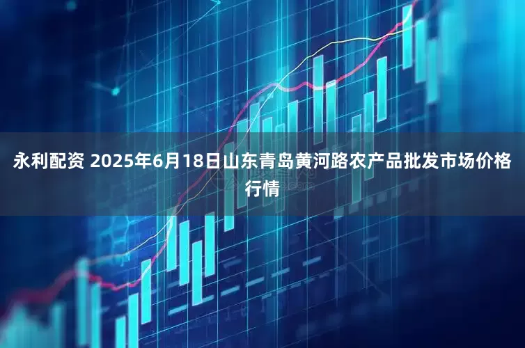 永利配资 2025年6月18日山东青岛黄河路农产品批发市场价格行情