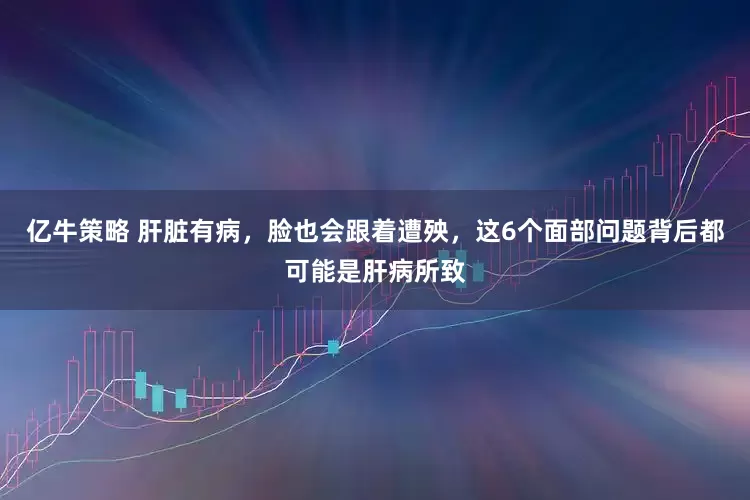 亿牛策略 肝脏有病，脸也会跟着遭殃，这6个面部问题背后都可能是肝病所致