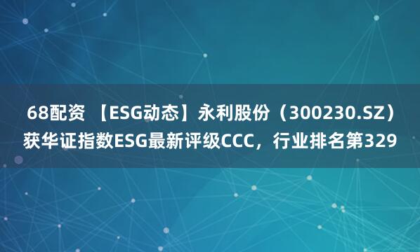 68配资 【ESG动态】永利股份（300230.SZ）获华证指数ESG最新评级CCC，行业排名第329