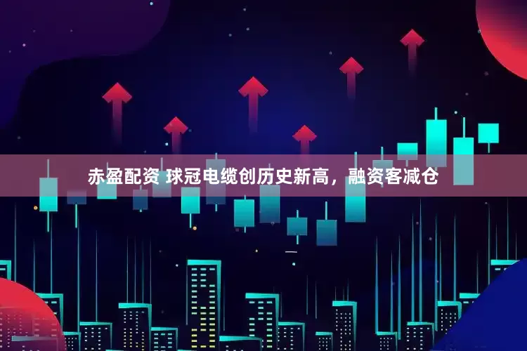 赤盈配资 球冠电缆创历史新高，融资客减仓