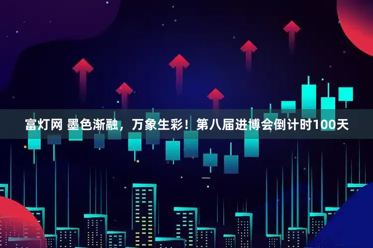 富灯网 墨色渐融，万象生彩！第八届进博会倒计时100天