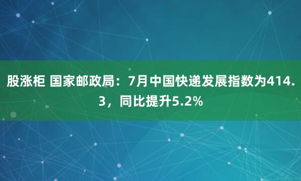 股涨柜 国家邮政局：7月中国快递发展指数为414.3，同比提升5.2%
