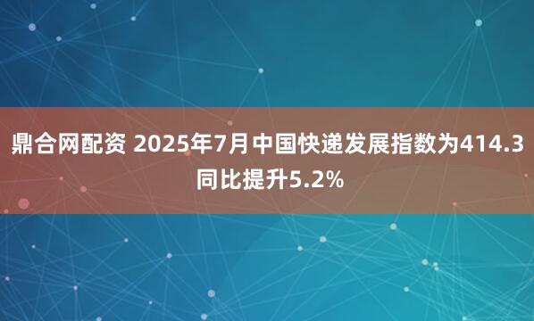 鼎合网配资 2025年7月中国快递发展指数为414.3 同比提升5.2%