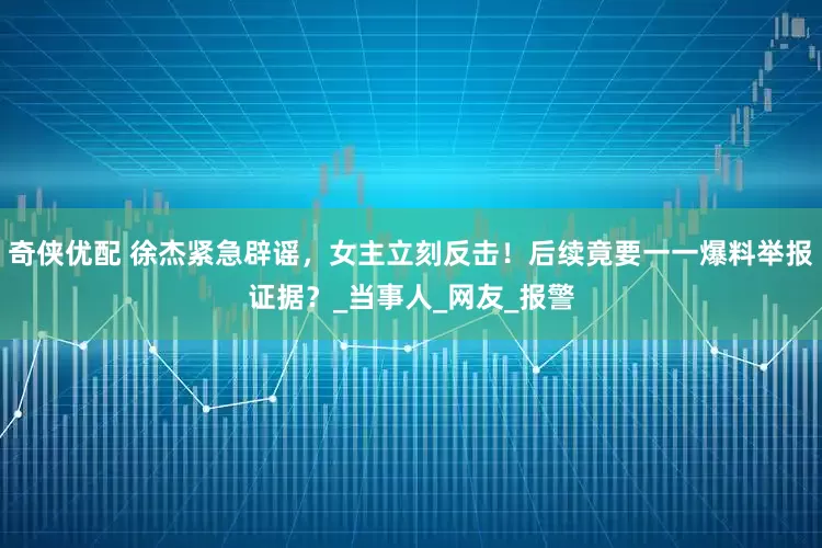 奇侠优配 徐杰紧急辟谣，女主立刻反击！后续竟要一一爆料举报证据？_当事人_网友_报警