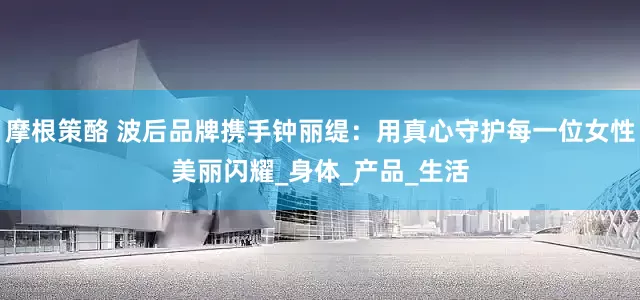 摩根策酪 波后品牌携手钟丽缇：用真心守护每一位女性美丽闪耀_身体_产品_生活