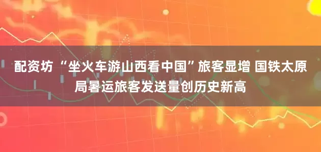 配资坊 “坐火车游山西看中国”旅客显增 国铁太原局暑运旅客发送量创历史新高