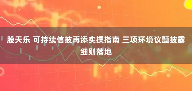 股天乐 可持续信披再添实操指南 三项环境议题披露细则落地