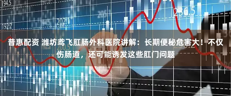 普惠配资 潍坊鸢飞肛肠外科医院讲解：长期便秘危害大！不仅伤肠道，还可能诱发这些肛门问题