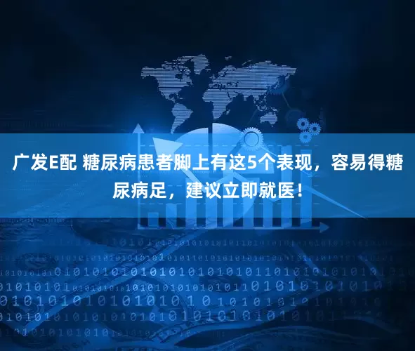 广发E配 糖尿病患者脚上有这5个表现，容易得糖尿病足，建议立即就医！